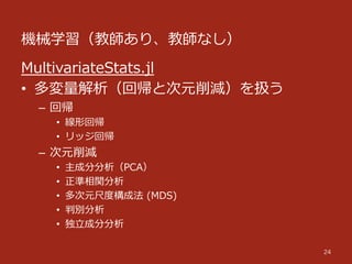 機械学習（教師あり、教師なし）
24
MultivariateStats.jl
•  多変量量解析（回帰と次元削減）を扱う
–  回帰
•  線形回帰
•  リッジ回帰
–  次元削減
•  主成分分析（PCA）
•  正準相関分析
•  多次元尺度度構成法  (MDS)
•  判別分析
•  独⽴立立成分分析
 