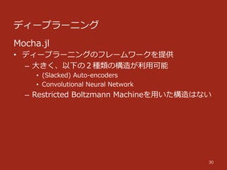 ディープラーニング
30
Mocha.jl
•  ディープラーニングのフレームワークを提供
–  ⼤大きく、以下の２種類の構造が利利⽤用可能
•  (Slacked)  Auto-‐‑‒encoders
•  Convolutional  Neural  Network
–  Restricted  Boltzmann  Machineを⽤用いた構造はない
 