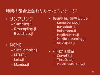 時間の都合上触れなかったパッケージ
33
•  サンプリング
–  Sampling.jl
–  Resampling.jl
–  Bootstrap.jl
•  MCMC
–  SliceSampler.jl
–  MCMC.jl
–  Lola.jl
–  Mamba.jl
•  機械学習,  確率率率モデル
–  KernelDensity.jl
–  BayesNets.jl
–  Boltzmann.jl
–  HopﬁeldNets.jl
–  ManifoldLearning.jl
–  SGDOptim.jl
•  利利⽤用が困難系
–  CurveFit.jl
–  TimeData.jl
–  MachineLearning.jl
 