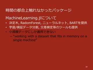 時間の都合上触れなかったパッケージ
34
MachineLearning.jlについて
•  決定⽊木,  RadomForest,  ニューラルネット,  BARTを提供  
•  学習/検証データ分割,  交差検定等のツールも提供
•  ⼩小規模データにしか適⽤用できない
–  “working  with  a  dataset  that  ﬁts  in  memory  on  a  
single  machine”
 
