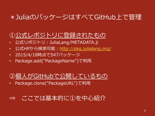 ＊JuliaのパッケージはすべてGitHub上で管理理
①公式レポジトリに登録されたもの
•  公式リポジトリ：JuliaLang/METADATA.jl
•  公式HPから検索索可能：http://pkg.julialang.org/
•  2015/4/18時点で547パッケージ
•  Package.add(“PackageName”)で利利⽤用
②個⼈人がGitHubで公開しているもの
•  Package.clone(“PackageURL”)で利利⽤用
⇒ 　ここでは基本的に①を中⼼心紹介
6
 