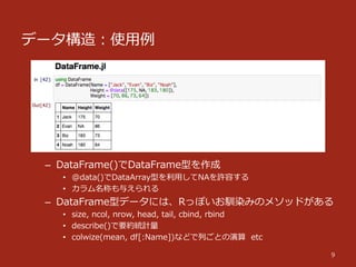 データ構造：使⽤用例例
9
–  DataFrame()でDataFrame型を作成
•  @data()でDataArray型を利利⽤用してNAを許容する
•  カラム名称も与えられる
–  DataFrame型データには、Rっぽいお馴染みのメソッドがある
•  size,  ncol,  nrow,  head,  tail,  cbind,  rbind
•  describe()で要約統計量量
•  colwize(mean,  df[:Name])などで列列ごとの演算    etc
 