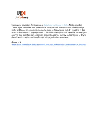 training and education. For instance, a Data Science Course in Delhi, Noida, Mumbai,
Thane, Agra, Vadodara, and other cities in India provides individuals with the knowledge,
skills, and hands-on experience needed to excel in this dynamic field. By investing in data
science education and staying abreast of the latest developments in tools and technologies,
aspiring data scientists can embark on a rewarding career journey and contribute to driving
data-driven innovation and transformation in organizations worldwide.
Source Link
:https://www.ranksrocket.com/data-science-tools-and-technologies-a-comprehensive-overview/
 