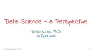 © Manish Kurse, 2016
Data Science - a Perspective
Manish Kurse, Ph.D.
Data Scientist, Google
28 April 2016
1
This is my perspective and is not necessarily intended to represent that of my employer
 