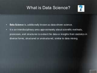 What is Data Science?
• Data Science is, additionally known as data-driven science.
• It is an interdisciplinary area approximately about scientific methods,
processes, and structures to extract the data or insights from statistics in
diverse forms, structured or unstructured, similar to data mining.
 