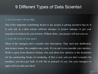 9 Different Types of Data Scientist
1. Get Executive Ownership
One of the important contributing factors to any project is getting executive buy-in. It
is your job as a data science software manager or project manager to get your
executives to believe for your mission. Without them, your project will not cross on.
2. Gain the trust of your peers
Many of the managers don’t consider their information. They need new dashboards,
data science teams, the complete nine yards. If you can’t even consider your statistics.
Prefer a quote from Sherlock Holmes who said about how statistics is the foundation
for the constructing blocks of wondering. If that is real, and you don’t consider the
residence you have got built. It will fall on pinnacle of you. Get your managers to
agree with you and your facts!
 