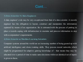 3) Data Scientists Vs Data Engineers
A data engineer’s role may be very exceptional from that of a data scientist. A records
engineer has the obligation to layout, construct and manipulate the information
captured by means of an organization. He is entrusted with the process of putting in
place a records coping with infrastructure to examine and process information in step
with a corporation’s requirements.
4) Data Scientist as Machine Learning Scientists
Computer systems around the world are an increasing number of being geared up with
artificial intelligence and choice making skills. They possess neural networks which
might be programmed for adaptive gaining knowledge of – that means they may be
educated over a period of time to make same decisions whilst an identical set of inputs
is given to them.
Cont…
 