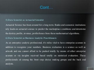 Cont…
5) Data Scientist as Actuarial Scientist
Actuarial Science has been around for a long term. Banks and economic institutions
rely loads on actuarial science to predict the marketplace conditions and determine
the destiny profits, revenue, profits/losses from these mathematical algorithms.
6) Data Scientist as Business Analytic Practitioners
As an enterprise analytic professional, it's miles vital to have enterprise acumen in
addition to recognize your numbers. Business evaluation is a science as well as
artwork and one cannot afford to be pushed totally by means of either enterprise
acumen or via insights received based totally on statistical evaluation. These
professionals sit among the front stop choice making groups and the back end
analysts.
 