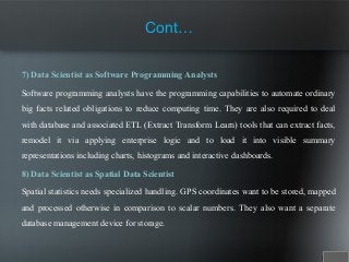 7) Data Scientist as Software Programming Analysts
Software programming analysts have the programming capabilities to automate ordinary
big facts related obligations to reduce computing time. They are also required to deal
with database and associated ETL (Extract Transform Learn) tools that can extract facts,
remodel it via applying enterprise logic and to load it into visible summary
representations including charts, histograms and interactive dashboards.
8) Data Scientist as Spatial Data Scientist
Spatial statistics needs specialized handling. GPS coordinates want to be stored, mapped
and processed otherwise in comparison to scalar numbers. They also want a separate
database management device for storage.
Cont…
 
