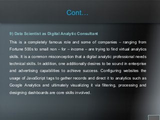 9) Data Scientist as Digital Analytic Consultant
This is a completely famous role and some of companies – ranging from
Fortune 500s to small non – for – income – are trying to find virtual analytics
skills. It is a common misconception that a digital analytic professional needs
technical skills. In addition, one additionally desires to be sound in enterprise
and advertising capabilities to achieve success. Configuring websites the
usage of JavaScript tags to gather records and direct it to analytics such as
Google Analytics and ultimately visualizing it via filtering, processing and
designing dashboards are core skills involved.
Cont…
 