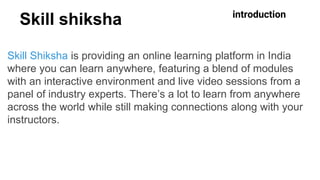 Skill shiksha
Skill Shiksha is providing an online learning platform in India
where you can learn anywhere, featuring a blend of modules
with an interactive environment and live video sessions from a
panel of industry experts. There’s a lot to learn from anywhere
across the world while still making connections along with your
instructors.
introduction
 