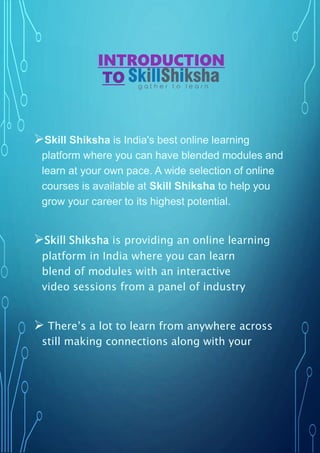 INTRODUCTION
TO
Skill Shiksha is India's best online learning
platform where you can have blended modules and
learn at your own pace. A wide selection of online
courses is available at Skill Shiksha to help you
grow your career to its highest potential.
Skill Shiksha is providing an online learning
platform in India where you can learn
blend of modules with an interactive
video sessions from a panel of industry
 There’s a lot to learn from anywhere across
still making connections along with your
 