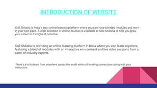 INTRODUCTION OF WEBSITE
Skill Shiksha is India's best online learning platform where you can have blended modules and learn
at your own pace. A wide selection of online courses is available at Skill Shiksha to help you grow
your career to its highest potential.
Skill Shiksha is providing an online learning platform in India where you can learn anywhere,
featuring a blend of modules with an interactive environment and live video sessions from a
panel of industry experts.
There’s a lot to learn from anywhere across the world while still making connections along with your
instructors.
 