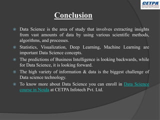 Conclusion
 Data Science is the area of study that involves extracting insights
from vast amounts of data by using various scientific methods,
algorithms, and processes.
 Statistics, Visualization, Deep Learning, Machine Learning are
important Data Science concepts.
 The predictions of Business Intelligence is looking backwards, while
for Data Science, it is looking forward.
 The high variety of information & data is the biggest challenge of
Data science technology.
 To know more about Data Science you can enroll in Data Science
course in Noida at CETPA Infotech Pvt. Ltd.
 
