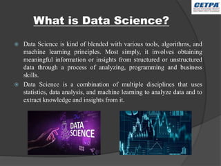What is Data Science?
 Data Science is kind of blended with various tools, algorithms, and
machine learning principles. Most simply, it involves obtaining
meaningful information or insights from structured or unstructured
data through a process of analyzing, programming and business
skills.
 Data Science is a combination of multiple disciplines that uses
statistics, data analysis, and machine learning to analyze data and to
extract knowledge and insights from it.
 