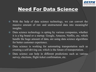 Need For Data Science
 With the help of data science technology, we can convert the
massive amount of raw and unstructured data into meaningful
insights.
 Data science technology is opting by various companies, whether
it is a big brand or a startup. Google, Amazon, Netflix, etc, which
handle the huge amount of data, are using data science algorithms
for better customer experience.
 Data science is working for automating transportation such as
creating a self-driving car, which is the future of transportation.
 Data science can help in different predictions such as various
survey, elections, flight ticket confirmation, etc.
 