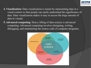 4. Visualization: Data visualization is meant by representing data in a
visual context so that people can easily understand the significance of
data. Data visualization makes it easy to access the huge amount of
data in visuals.
5. Advanced computing: Heavy lifting of data science is advanced
computing. Advanced computing involves designing, writing,
debugging, and maintaining the source code of computer programs.
 