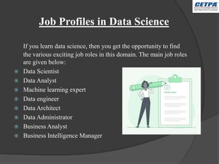 Job Profiles in Data Science
If you learn data science, then you get the opportunity to find
the various exciting job roles in this domain. The main job roles
are given below:
 Data Scientist
 Data Analyst
 Machine learning expert
 Data engineer
 Data Architect
 Data Administrator
 Business Analyst
 Business Intelligence Manager
 