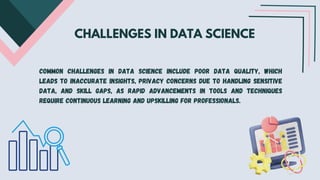 CHALLENGES IN DATA SCIENCE
Common challenges in data science include poor data quality, which
leads to inaccurate insights, privacy concerns due to handling sensitive
data, and skill gaps, as rapid advancements in tools and techniques
require continuous learning and upskilling for professionals.
 