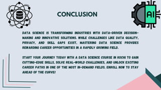 CONCLUSION
Data science is transforming industries with data-driven decision-
making and innovative solutions. While challenges like data quality,
privacy, and skill gaps exist, mastering data science provides
rewarding career opportunities in a rapidly growing field.
Start your journey today with a data science course in Kochi to gain
cutting-edge skills, solve real-world challenges, and unlock exciting
career paths in one of the most in-demand fields. Enroll now to stay
ahead of the curve!
 