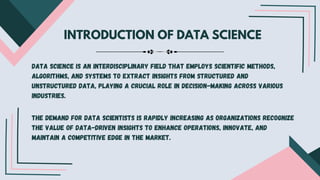 INTRODUCTION OF DATA SCIENCE
Data science is an interdisciplinary field that employs scientific methods,
algorithms, and systems to extract insights from structured and
unstructured data, playing a crucial role in decision-making across various
industries.
The demand for data scientists is rapidly increasing as organizations recognize
the value of data-driven insights to enhance operations, innovate, and
maintain a competitive edge in the market.
 