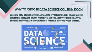 WHY TO CHOOSE DATA SCIENCE COUSE IN KOCHI
Choosing data science offers vast career opportunities, high demand across
industries, excellent salary prospects, and the ability to drive impactful
decisions through data-driven insights, making it a future-proof skillset.
 