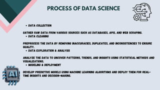 Data Collection
Gather raw data from various sources such as databases, APIs, and web scraping.
Data Cleaning
Preprocess the data by removing inaccuracies, duplicates, and inconsistencies to ensure
quality.
Data Exploration & Analysis
Analyze the data to uncover patterns, trends, and insights using statistical methods and
visualizations.
Modeling & Deployment
Develop predictive models using machine learning algorithms and deploy them for real-
time insights and decision-making.
PROCESS OF DATA SCIENCE
 