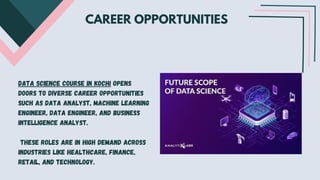 CAREER OPPORTUNITIES
Data science course in Kochi opens
doors to diverse career opportunities
such as data analyst, machine learning
engineer, data engineer, and business
intelligence analyst.
These roles are in high demand across
industries like healthcare, finance,
retail, and technology.
 