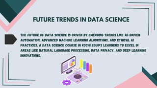 FUTURE TRENDS IN DATA SCIENCE
The future of data science is driven by emerging trends like AI-driven
automation, advanced machine learning algorithms, and ethical AI
practices. A data science course in Kochi equips learners to excel in
areas like natural language processing, data privacy, and deep learning
innovations.
 