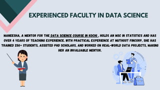 EXPERIENCED FACULTY IN DATA SCIENCE
Maneesha, a mentor for the data science course in Kochi , holds an MSc in Statistics and has
over 4 years of teaching experience. With practical experience at Muthoot Fincorp, she has
trained 250+ students, assisted PhD scholars, and worked on real-world data projects, making
her an invaluable mentor.
 