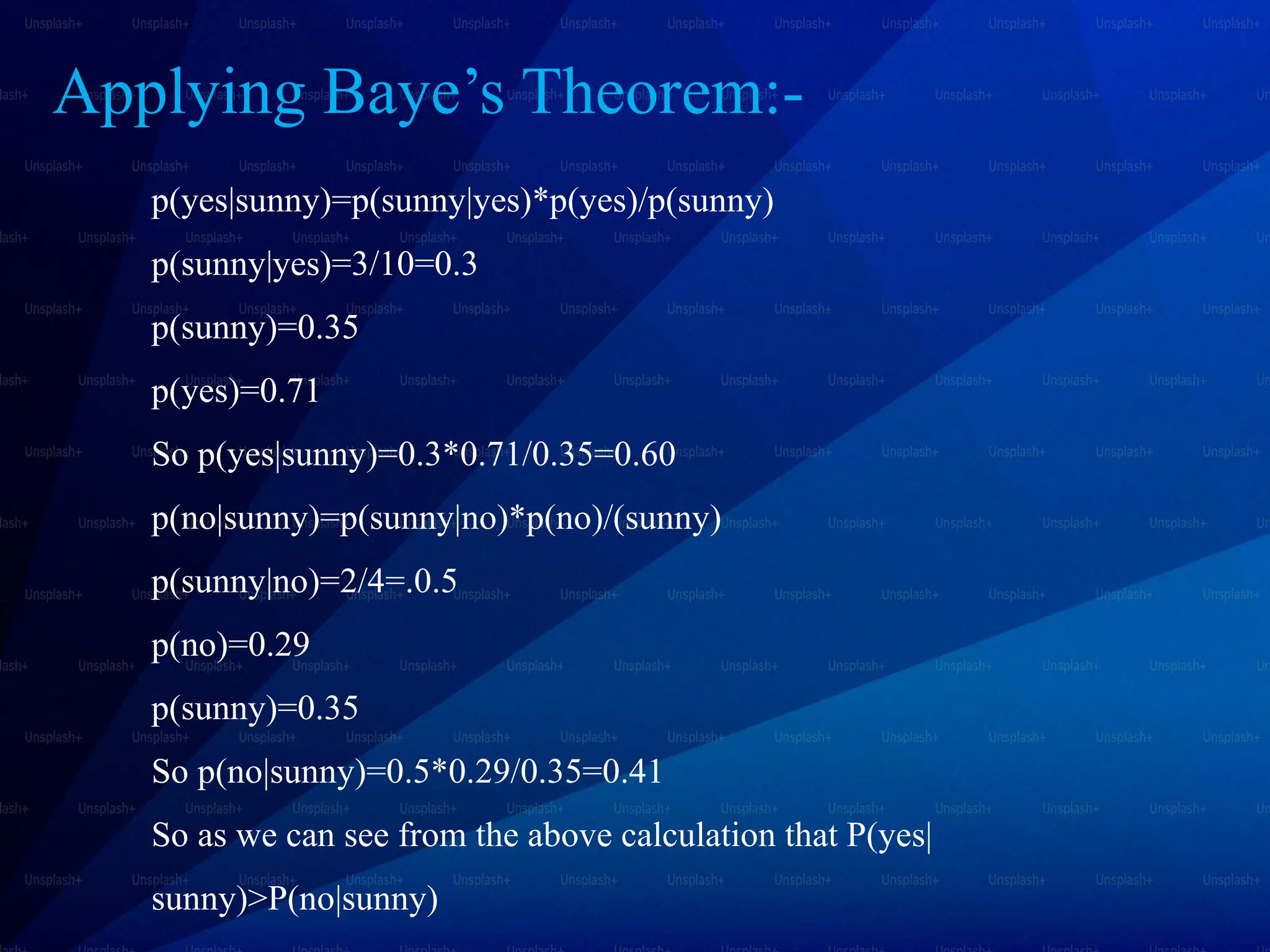 Applying Baye’s Theorem:-
p(yes|sunny)=p(sunny|yes)*p(yes)/p(sunny)
p(sunny|yes)=3/10=0.3
p(sunny)=0.35
p(yes)=0.71
So p(yes|sunny)=0.3*0.71/0.35=0.60
p(no|sunny)=p(sunny|no)*p(no)/(sunny)
p(sunny|no)=2/4=.0.5
p(no)=0.29
p(sunny)=0.35
So p(no|sunny)=0.5*0.29/0.35=0.41
So as we can see from the above calculation that P(yes|
sunny)>P(no|sunny)
 