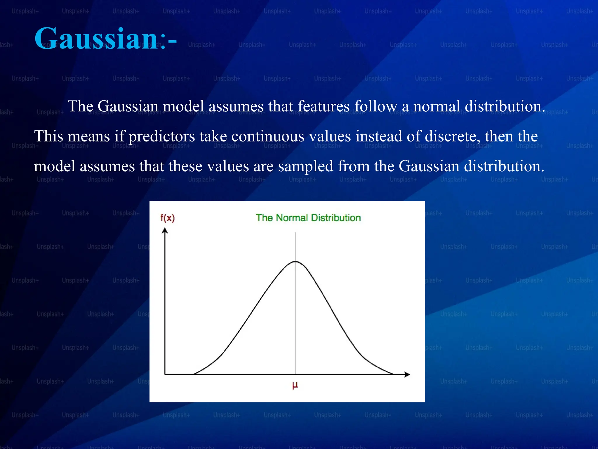 Gaussian:-
The Gaussian model assumes that features follow a normal distribution.
This means if predictors take continuous values instead of discrete, then the
model assumes that these values are sampled from the Gaussian distribution.
 