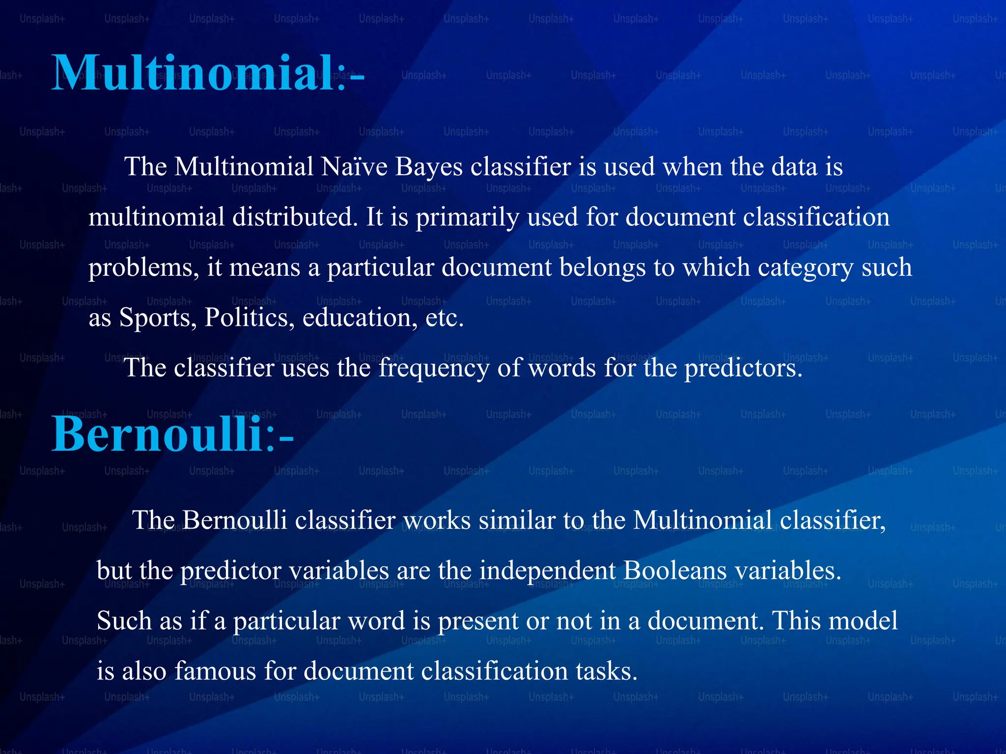 Multinomial:-
The Multinomial Naïve Bayes classifier is used when the data is
multinomial distributed. It is primarily used for document classification
problems, it means a particular document belongs to which category such
as Sports, Politics, education, etc.
The classifier uses the frequency of words for the predictors.
Bernoulli:-
The Bernoulli classifier works similar to the Multinomial classifier,
but the predictor variables are the independent Booleans variables.
Such as if a particular word is present or not in a document. This model
is also famous for document classification tasks.
 