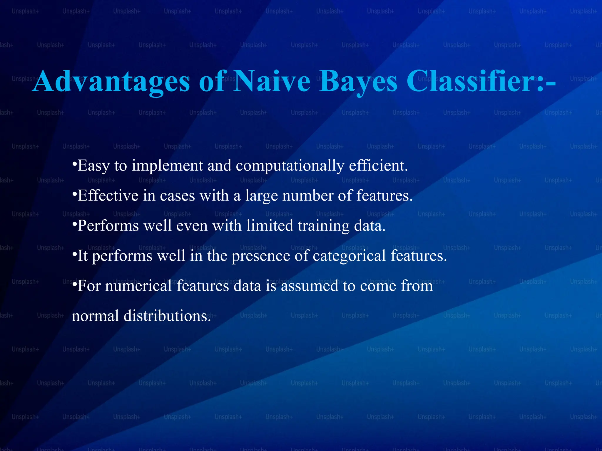 Advantages of Naive Bayes Classifier:-
•Easy to implement and computationally efficient.
•Effective in cases with a large number of features.
•Performs well even with limited training data.
•It performs well in the presence of categorical features.
•For numerical features data is assumed to come from
normal distributions.
 
