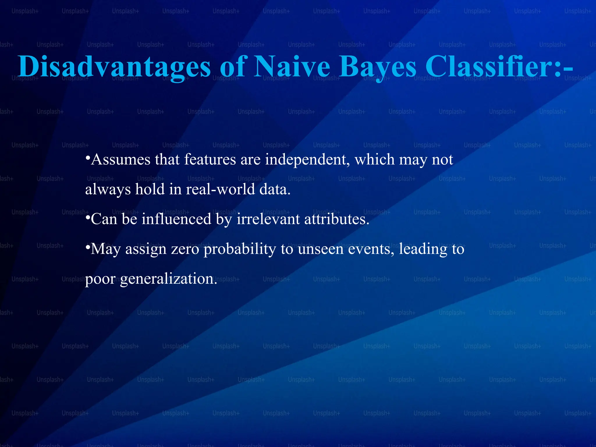 Disadvantages of Naive Bayes Classifier:-
•Assumes that features are independent, which may not
always hold in real-world data.
•Can be influenced by irrelevant attributes.
•May assign zero probability to unseen events, leading to
poor generalization.
 