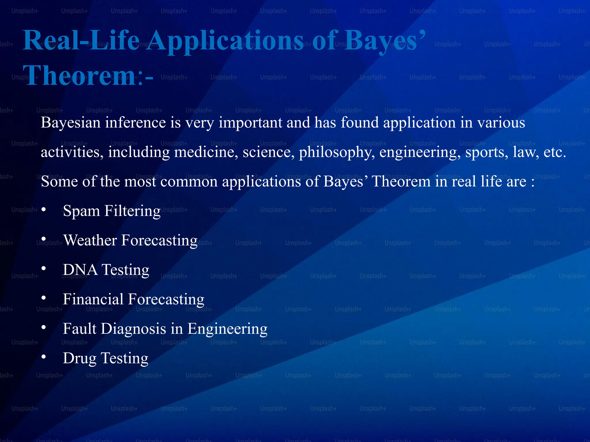 Real-Life Applications of Bayes’
Theorem:-
Bayesian inference is very important and has found application in various
activities, including medicine, science, philosophy, engineering, sports, law, etc.
Some of the most common applications of Bayes’ Theorem in real life are :
• Spam Filtering
• Weather Forecasting
• DNA Testing
• Financial Forecasting
• Fault Diagnosis in Engineering
• Drug Testing
 