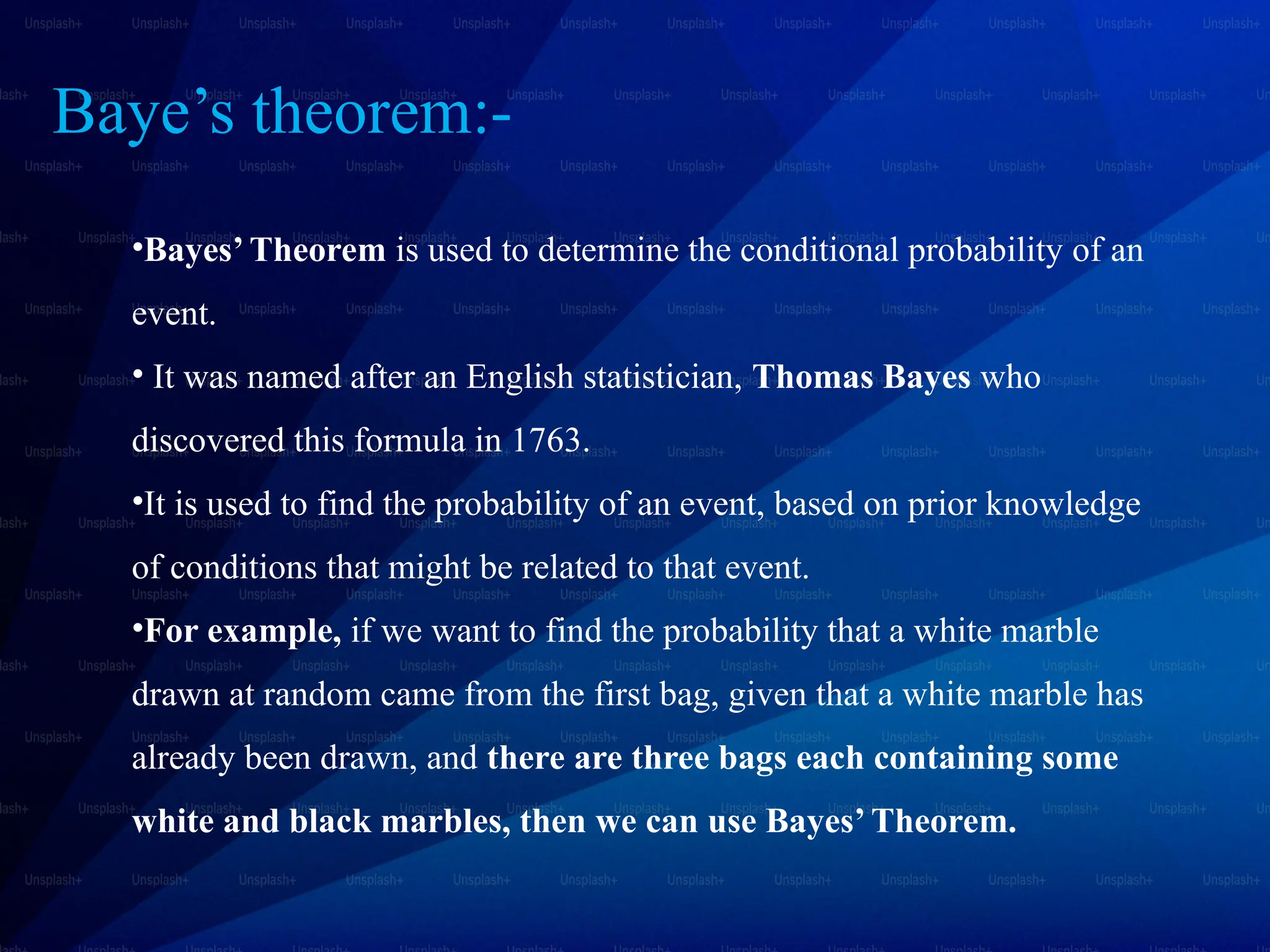Baye’s theorem:-
•Bayes’ Theorem is used to determine the conditional probability of an
event.
• It was named after an English statistician, Thomas Bayes who
discovered this formula in 1763.
•It is used to find the probability of an event, based on prior knowledge
of conditions that might be related to that event.
•For example, if we want to find the probability that a white marble
drawn at random came from the first bag, given that a white marble has
already been drawn, and there are three bags each containing some
white and black marbles, then we can use Bayes’ Theorem.
 
