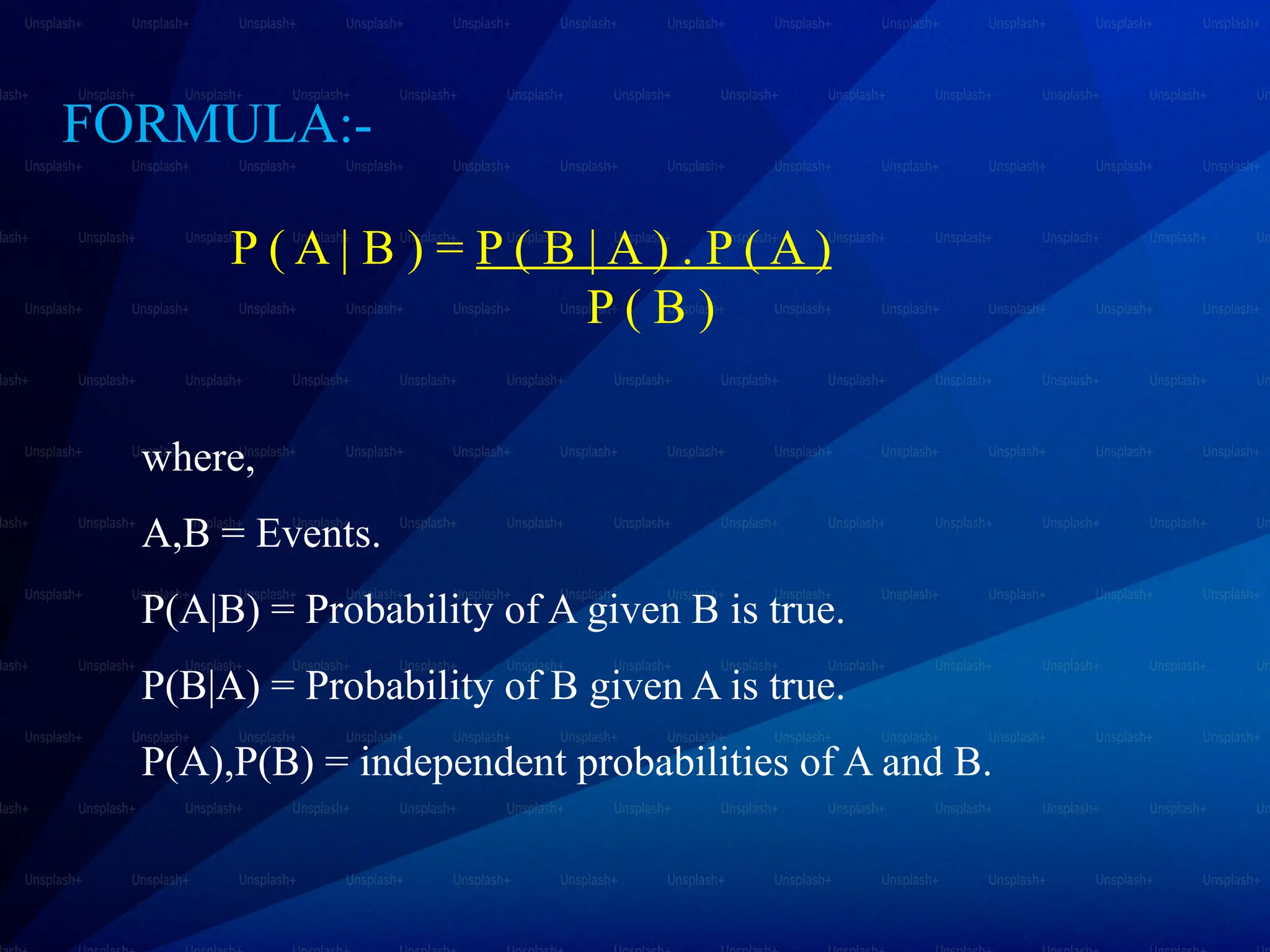 P ( A | B ) = P ( B | A ) . P ( A )
P ( B )
where,
A,B = Events.
P(A|B) = Probability of A given B is true.
P(B|A) = Probability of B given A is true.
P(A),P(B) = independent probabilities of A and B.
FORMULA:-
 