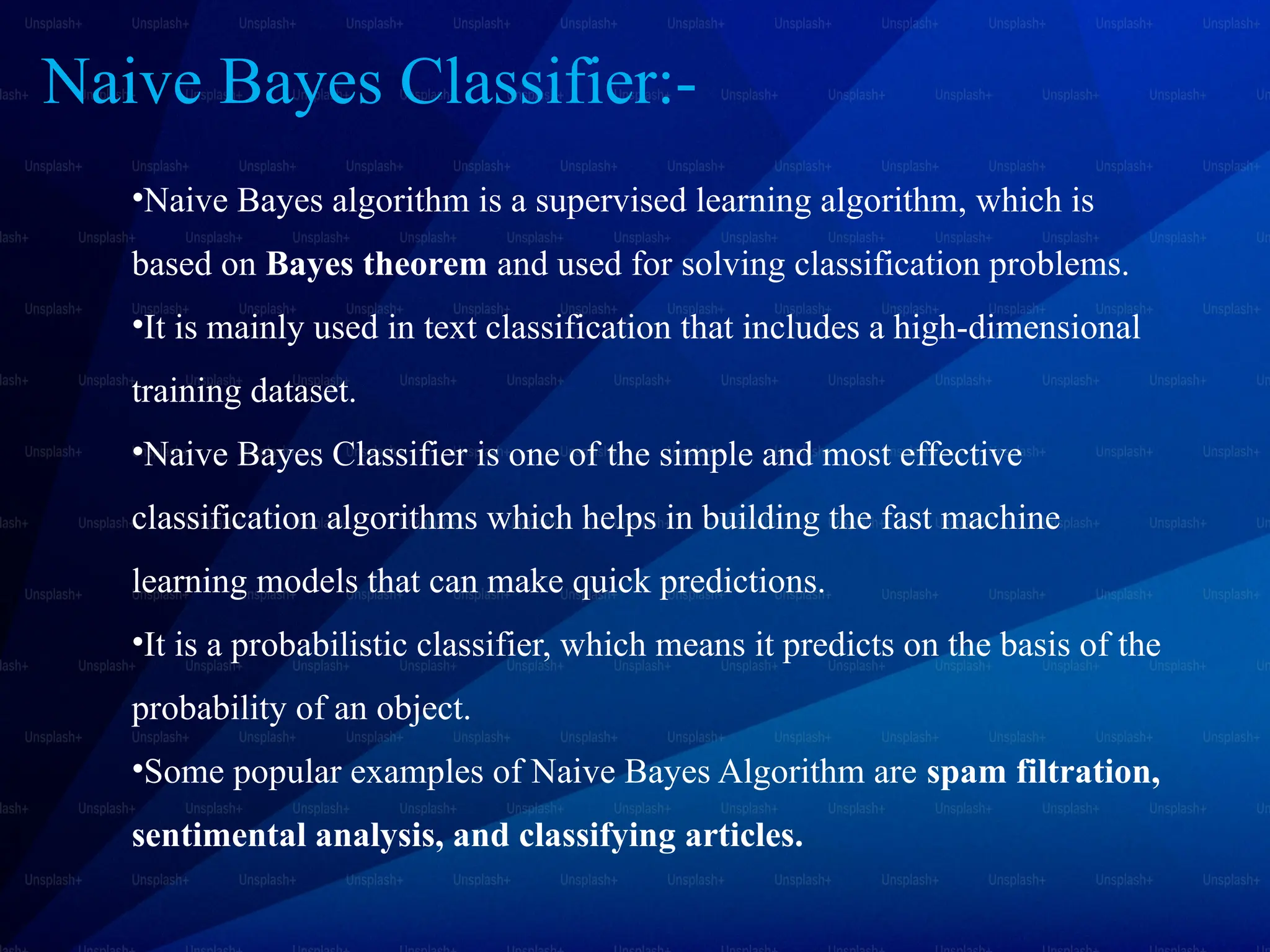Naive Bayes Classifier:-
•Naive Bayes algorithm is a supervised learning algorithm, which is
based on Bayes theorem and used for solving classification problems.
•It is mainly used in text classification that includes a high-dimensional
training dataset.
•Naive Bayes Classifier is one of the simple and most effective
classification algorithms which helps in building the fast machine
learning models that can make quick predictions.
•It is a probabilistic classifier, which means it predicts on the basis of the
probability of an object.
•Some popular examples of Naive Bayes Algorithm are spam filtration,
sentimental analysis, and classifying articles.
 