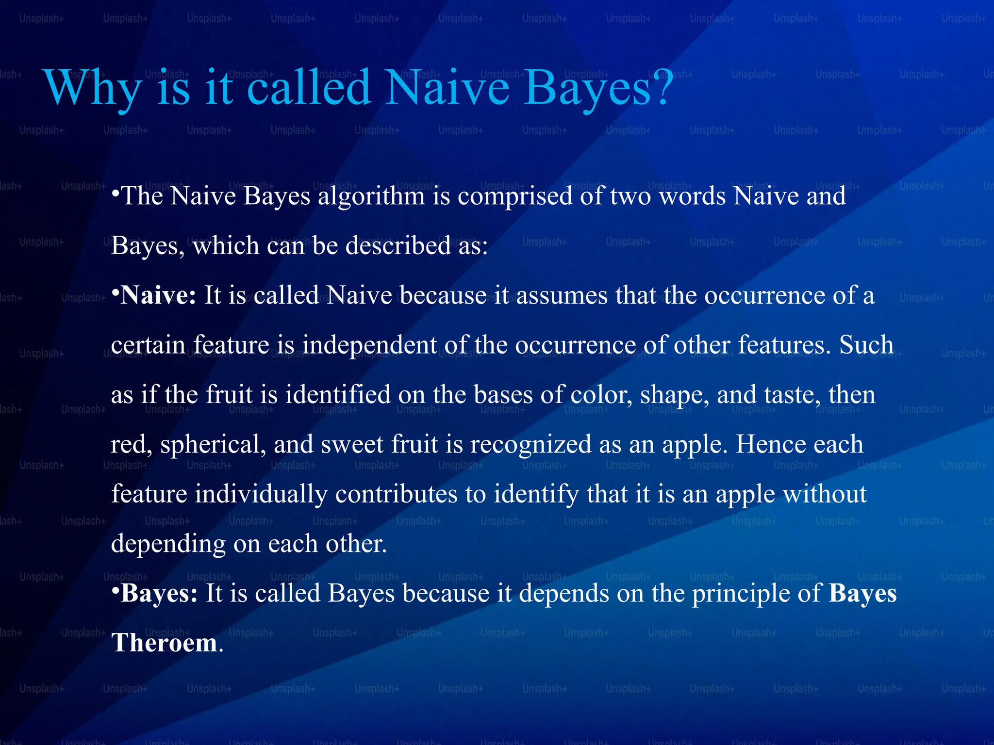 Why is it called Naive Bayes?
•The Naive Bayes algorithm is comprised of two words Naive and
Bayes, which can be described as:
•Naive: It is called Naive because it assumes that the occurrence of a
certain feature is independent of the occurrence of other features. Such
as if the fruit is identified on the bases of color, shape, and taste, then
red, spherical, and sweet fruit is recognized as an apple. Hence each
feature individually contributes to identify that it is an apple without
depending on each other.
•Bayes: It is called Bayes because it depends on the principle of Bayes
Theroem.
 