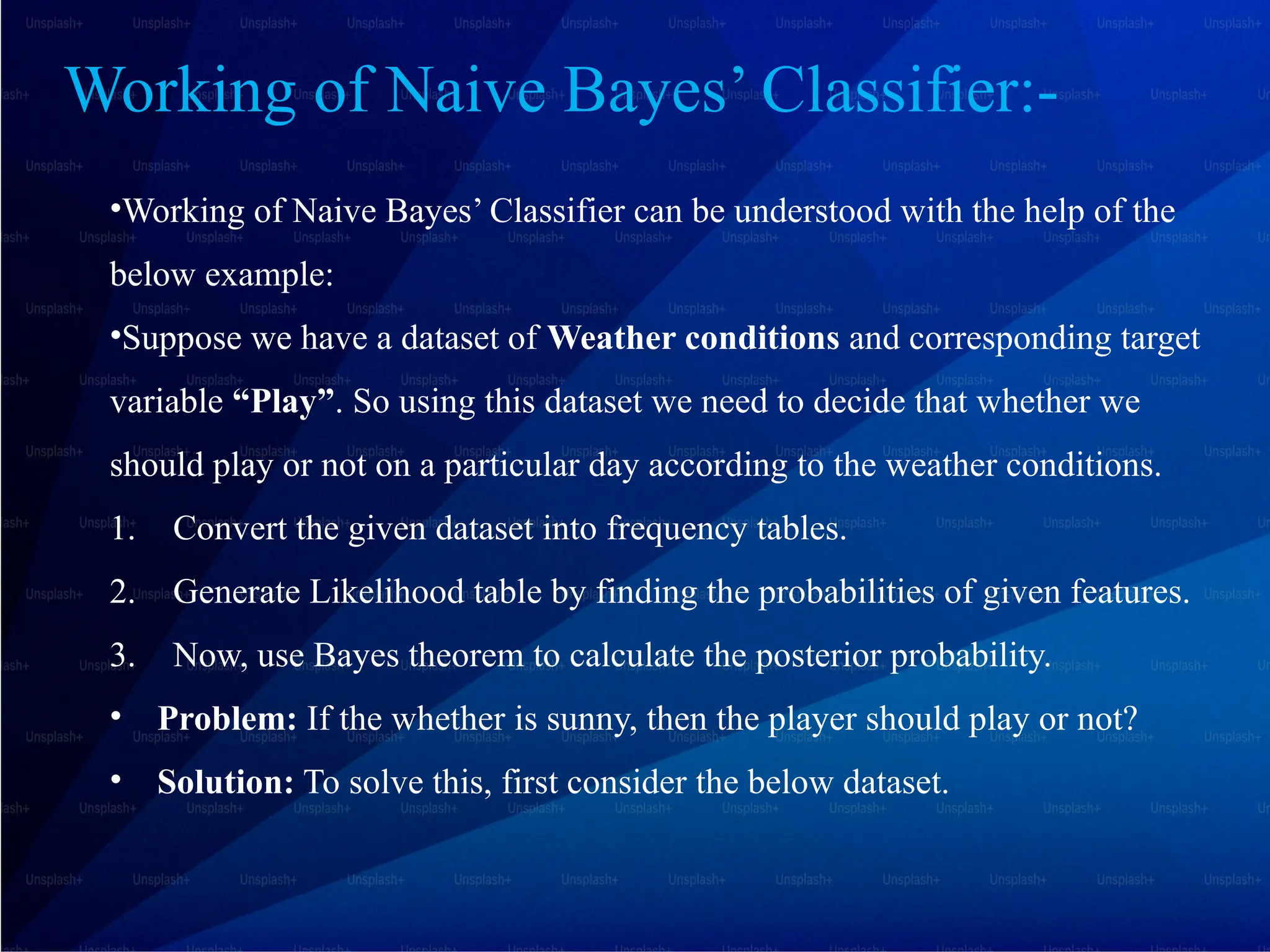 Working of Naive Bayes’ Classifier:-
•Working of Naive Bayes’ Classifier can be understood with the help of the
below example:
•Suppose we have a dataset of Weather conditions and corresponding target
variable “Play”. So using this dataset we need to decide that whether we
should play or not on a particular day according to the weather conditions.
1. Convert the given dataset into frequency tables.
2. Generate Likelihood table by finding the probabilities of given features.
3. Now, use Bayes theorem to calculate the posterior probability.
• Problem: If the whether is sunny, then the player should play or not?
• Solution: To solve this, first consider the below dataset.
 