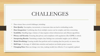 CHALLENGES
• Data science faces several challenges, including:
• Data Quality: Incomplete, inconsistent, or inaccurate data can lead to misleading results.
• Data Integration: Combining data from multiple sources can be complex and time-consuming.
• Scalability: Handling large volumes of data requires robust infrastructure and efficient algorithms.
• Privacy and Security: Ensuring data privacy and compliance with regulations (like GDPR) is critical.
• Interpreting Results: Translating complex data findings into actionable insights can be difficult.
• Model Overfitting: Creating models that perform well on training data but poorly on unseen data.
• Skill Gaps: A shortage of skilled data scientists and analysts can hinder project success.
• Changing Data: Data can change over time, making models less effective if not regularly updated.
 