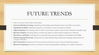 FUTURE TRENDS
• Here are some key future trends in data science:
• Automated Machine Learning : Simplifying model building and making data science accessible to non-experts.
• Explainable AI (XAI): Enhancing transparency in AI models to ensure trust and accountability.
• Edge Computing: Processing data closer to where it is generated to improve response times and reduce bandwidth usage.
• Real-time Analytics: Increasing reliance on instant data analysis for timely decision-making across industries.
• Data Privacy and Ethics: Growing focus on responsible data usage and compliance with regulations like GDPR.
• Natural Language Processing : Advancements in understanding and generating human language, improving human-
computer interactions.
• Data Visualization: Enhanced tools for more intuitive and interactive ways to present complex data insights.
• Quantum Computing: Potential to revolutionize data processing capabilities, enabling more complex computations.
 