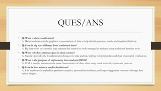 QUES/ANS
• Q: What is data visualization?
A: Data visualization is the graphical representation of data to help identify patterns, trends, and insights effectively.
• Q: How is big data different from traditional data?
A: Big data refers to extremely large datasets that cannot be easily managed or analyzed using traditional database tools.
• Q: What role does statistics play in data science?
A: Statistics provides the foundational techniques for data analysis, helping to interpret data and draw meaningful conclusions.
• Q: What is the purpose of exploratory data analysis (EDA)?
A: EDA is used to summarize the main characteristics of data, often using visual methods, to uncover patterns.
• Q: How is data science used in healthcare?
A: It in healthcare is applied for predictive analytics, personalized medicine, and improving patient outcomes through data-
driven insights.
 