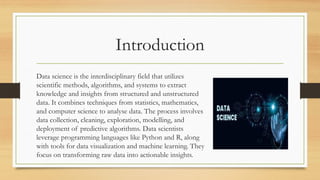 Introduction
Data science is the interdisciplinary field that utilizes
scientific methods, algorithms, and systems to extract
knowledge and insights from structured and unstructured
data. It combines techniques from statistics, mathematics,
and computer science to analyse data. The process involves
data collection, cleaning, exploration, modelling, and
deployment of predictive algorithms. Data scientists
leverage programming languages like Python and R, along
with tools for data visualization and machine learning. They
focus on transforming raw data into actionable insights.
 