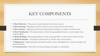 KEY COMPONENTS
• 1. Data Collection - The process of gathering data from various sources.
• 2. Data Cleaning - Preparing the data for analysis by removing irrelevant information.
• 3. Data Analysis - Applying statistical and computational techniques to explore and analyze data.
• 4. Data Visualization - The representation of data through graphical formats to make insights more
understandable.
• 5. Model Building - Developing predictive models using algorithms to make forecasts based on data.
• 6. Model Evaluation - Assessing the performance of models using various metrics.
• 7. Deployment - Implementing the developed models in real-world applications to generate insights and
inform decisions.
• 8. Communication - Effectively conveying findings and insights to stakeholders.
 