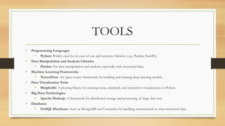 TOOLS
• Programming Languages
• Python: Widely used for its ease of use and extensive libraries (e.g., Pandas, NumPy).
• Data Manipulation and Analysis Libraries
• Pandas: For data manipulation and analysis, especially with structured data.
• Machine Learning Frameworks
• TensorFlow: An open-source framework for building and training deep learning models.
• Data Visualization Tools
• Matplotlib: A plotting library for creating static, animated, and interactive visualizations in Python
• Big Data Technologies
• Apache Hadoop: A framework for distributed storage and processing of large data sets.
• Databases
• NoSQL Databases: Such as MongoDB and Cassandra for handling unstructured or semi-structured data.
 