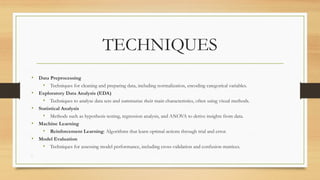 TECHNIQUES
• Data Preprocessing
• Techniques for cleaning and preparing data, including normalization, encoding categorical variables.
• Exploratory Data Analysis (EDA)
• Techniques to analyse data sets and summarize their main characteristics, often using visual methods.
• Statistical Analysis
• Methods such as hypothesis testing, regression analysis, and ANOVA to derive insights from data.
• Machine Learning
• Reinforcement Learning: Algorithms that learn optimal actions through trial and error.
• Model Evaluation
• Techniques for assessing model performance, including cross-validation and confusion matrices.
.
 