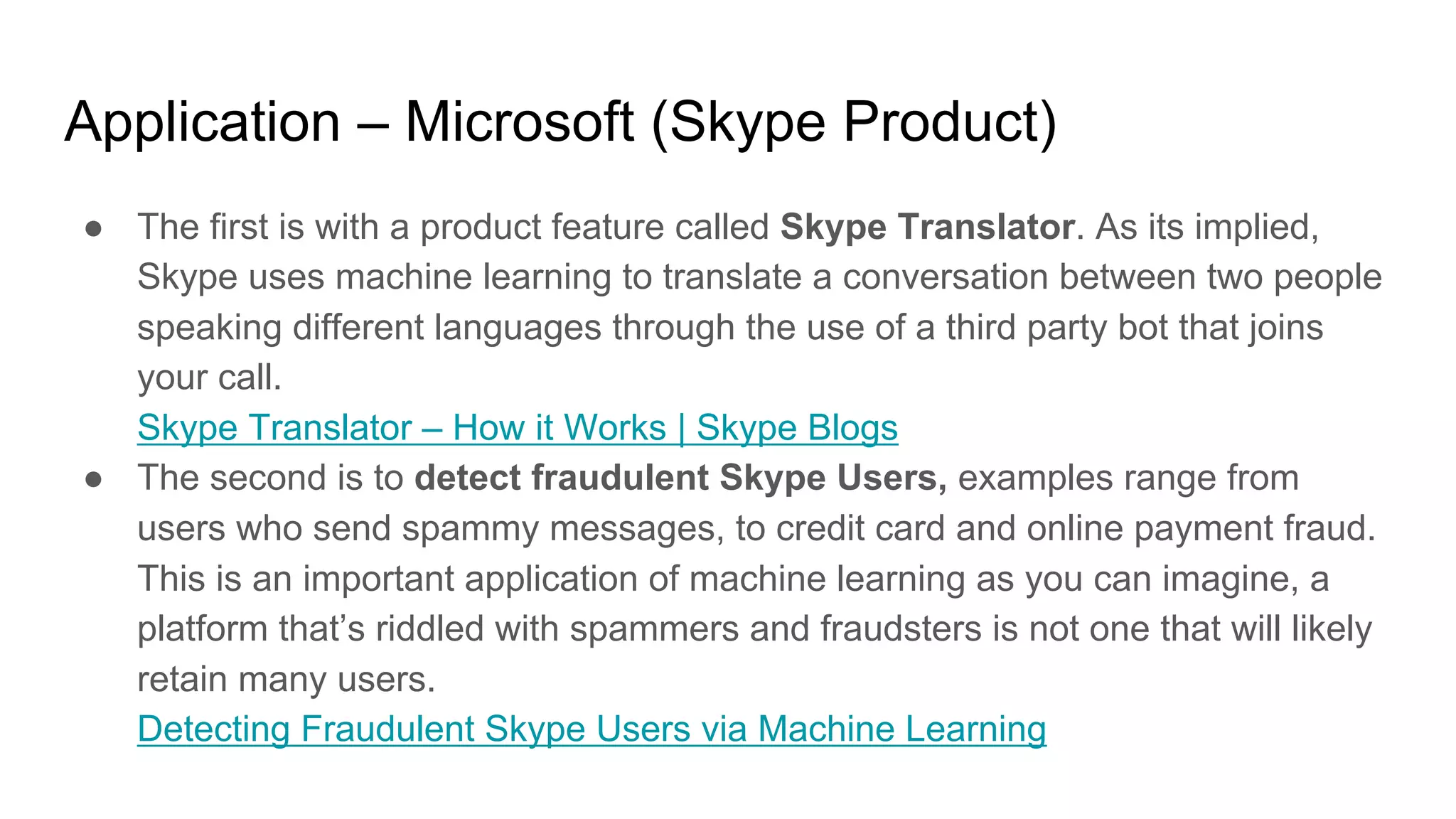 Application – Microsoft (Skype Product)
● The first is with a product feature called Skype Translator. As its implied,
Skype uses machine learning to translate a conversation between two people
speaking different languages through the use of a third party bot that joins
your call.
Skype Translator – How it Works | Skype Blogs
● The second is to detect fraudulent Skype Users, examples range from
users who send spammy messages, to credit card and online payment fraud.
This is an important application of machine learning as you can imagine, a
platform that’s riddled with spammers and fraudsters is not one that will likely
retain many users.
Detecting Fraudulent Skype Users via Machine Learning
 