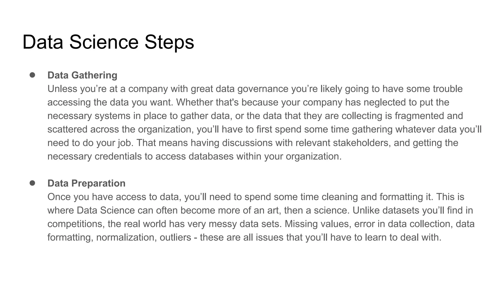 Data Science Steps
● Data Gathering
Unless you’re at a company with great data governance you’re likely going to have some trouble
accessing the data you want. Whether that's because your company has neglected to put the
necessary systems in place to gather data, or the data that they are collecting is fragmented and
scattered across the organization, you’ll have to first spend some time gathering whatever data you’ll
need to do your job. That means having discussions with relevant stakeholders, and getting the
necessary credentials to access databases within your organization.
● Data Preparation
Once you have access to data, you’ll need to spend some time cleaning and formatting it. This is
where Data Science can often become more of an art, then a science. Unlike datasets you’ll find in
competitions, the real world has very messy data sets. Missing values, error in data collection, data
formatting, normalization, outliers - these are all issues that you’ll have to learn to deal with.
 